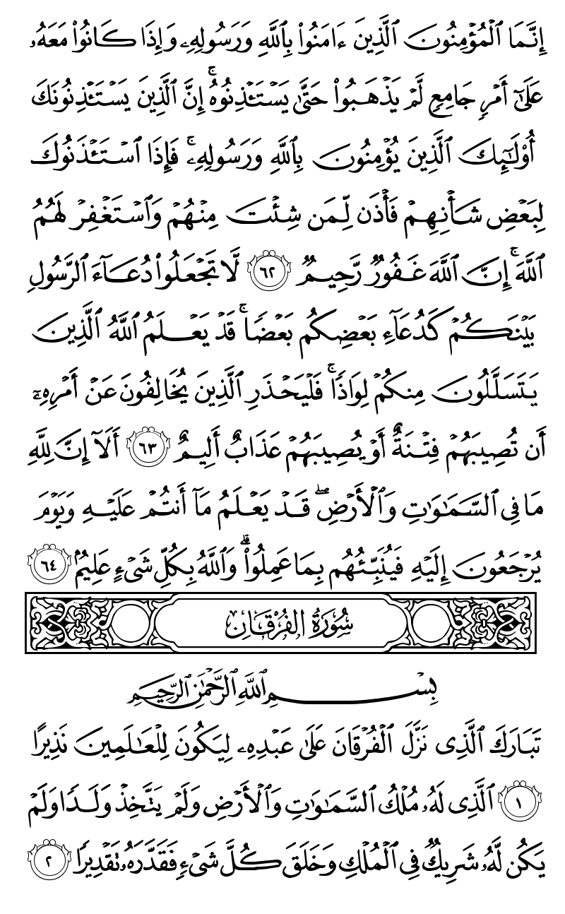  انما المؤمنون الذين امنوا بالله ورسوله واذا كانوا معه على امر جامع لم يذهبوا حتى يستاذنوه ان الذين يستاذنونك اولئك الذين يؤمنون بالله ورسوله فاذا استاذنوك لبعض شانهم فاذن لمن شئت منهم واستغفر لهم الله ان الله غفور رحيم لا تجعلوا دعاء الرسول بينكم كدعاء بعضكم بعضا قد يعلم الله الذين يتسللون منكم لواذا فليحذر الذين يخالفون عن امره ان تصيبهم فتنة او يصيبهم عذاب اليم الا ان لله ما في السماوات والارض قد يعلم ما انتم عليه ويوم يرجعون اليه فينبئهم بما عملوا والله بكل شيء عليم تبارك الذي نزل الفرقان على عبده ليكون للعالمين نذيرا الذي له ملك السماوات والارض ولم يتخذ ولدا ولم يكن له شريك في الملك وخلق كل شيء فقدره تقديرا