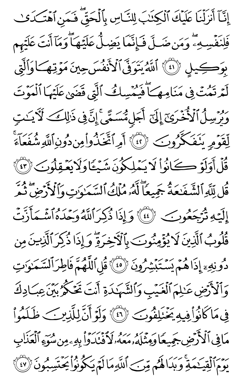  انا انزلنا عليك الكتاب للناس بالحق فمن اهتدى فلنفسه ومن ضل فانما يضل عليها وما انت عليهم بوكيل الله يتوفى الانفس حين موتها والتي لم تمت في منامها فيمسك التي قضى عليها الموت ويرسل الاخرى الى اجل مسمى ان في ذلك لايات لقوم يتفكرون ام اتخذوا من دون الله شفعاء قل اولو كانوا لا يملكون شيئا ولا يعقلون قل لله الشفاعة جميعا له ملك السماوات والارض ثم اليه ترجعون واذا ذكر الله وحده اشمازت قلوب الذين لا يؤمنون بالاخرة واذا ذكر الذين من دونه اذا هم يستبشرون قل اللهم فاطر السماوات والارض عالم الغيب والشهادة انت تحكم بين عبادك في ما كانوا فيه يختلفون ولو ان للذين ظلموا ما في الارض جميعا ومثله معه لافتدوا به من سوء العذاب يوم القيامة وبدا لهم من الله ما لم يكونوا يحتسبون