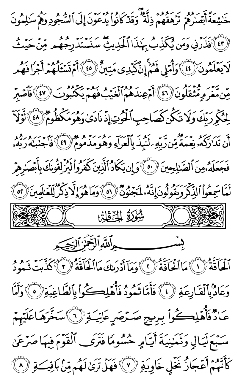  خاشعة ابصارهم ترهقهم ذلة وقد كانوا يدعون الى السجود وهم سالمون فذرني ومن يكذب بهذا الحديث سنستدرجهم من حيث لا يعلمون واملي لهم ان كيدي متين ام تسالهم اجرا فهم من مغرم مثقلون ام عندهم الغيب فهم يكتبون فاصبر لحكم ربك ولا تكن كصاحب الحوت اذ نادى وهو مكظوم لولا ان تداركه نعمة من ربه لنبذ بالعراء وهو مذموم فاجتباه ربه فجعله من الصالحين وان يكاد الذين كفروا ليزلقونك بابصارهم لما سمعوا الذكر ويقولون انه لمجنون وما هو الا ذكر للعالمين الحاقة ما الحاقة وما ادراك ما الحاقة كذبت ثمود وعاد بالقارعة فاما ثمود فاهلكوا بالطاغية واما عاد فاهلكوا بريح صرصر عاتية سخرها عليهم سبع ليال وثمانية ايام حسوما فترى القوم فيها صرعى كانهم اعجاز نخل خاوية فهل ترى لهم من باقية